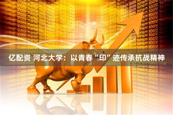 亿配资 河北大学：以青春“印”迹传承抗战精神