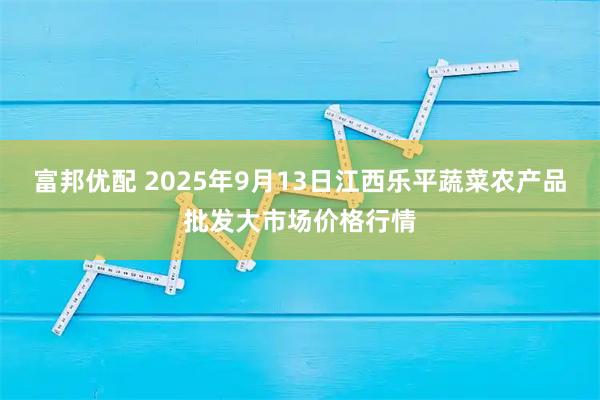 富邦优配 2025年9月13日江西乐平蔬菜农产品批发大市场价格行情