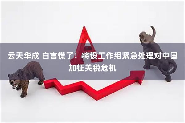 云天华成 白宫慌了！将设工作组紧急处理对中国加征关税危机