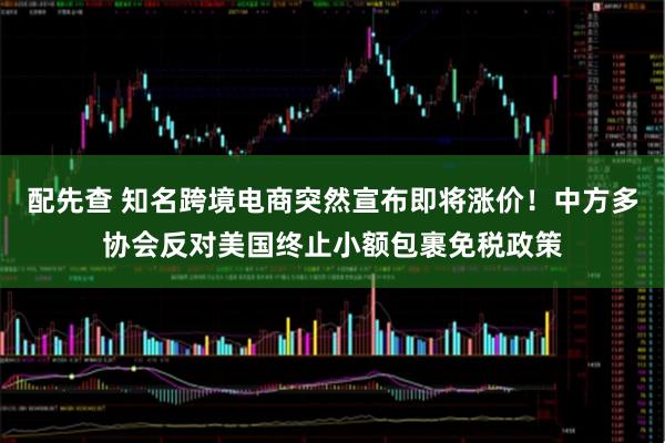 配先查 知名跨境电商突然宣布即将涨价！中方多协会反对美国终止小额包裹免税政策