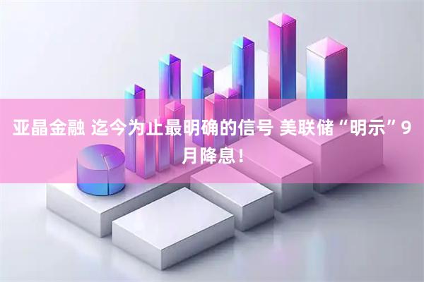 亚晶金融 迄今为止最明确的信号 美联储“明示”9月降息！