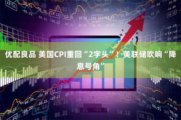 优配良品 美国CPI重回“2字头”！美联储吹响“降息号角”