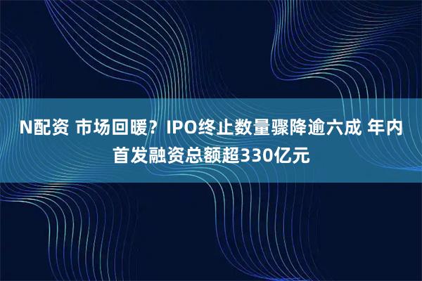 N配资 市场回暖？IPO终止数量骤降逾六成 年内首发融资总额超330亿元