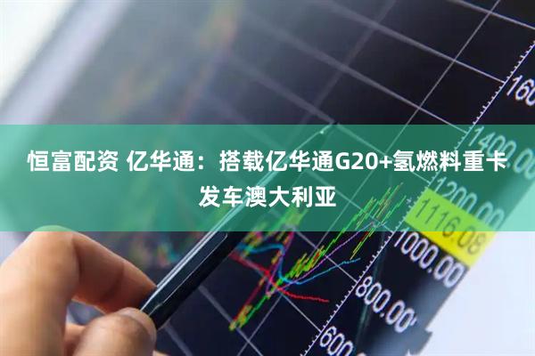 恒富配资 亿华通：搭载亿华通G20+氢燃料重卡发车澳大利亚