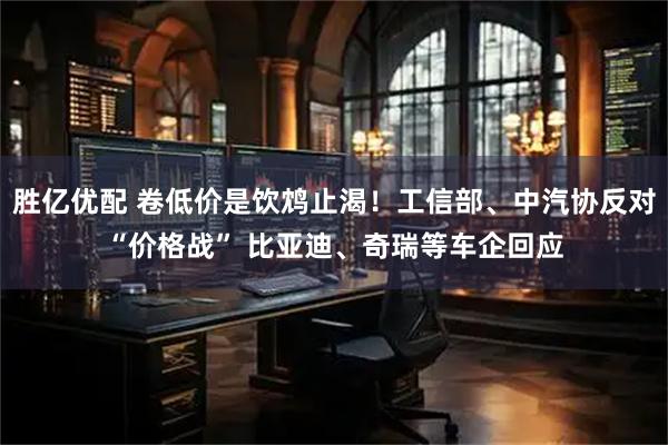 胜亿优配 卷低价是饮鸩止渴！工信部、中汽协反对“价格战” 比亚迪、奇瑞等车企回应