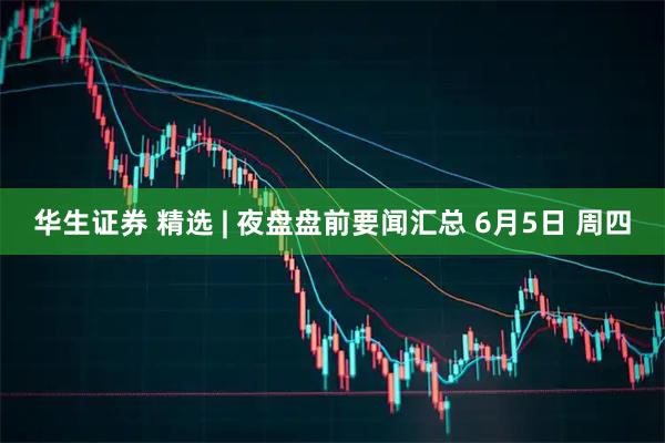 华生证券 精选 | 夜盘盘前要闻汇总 6月5日 周四