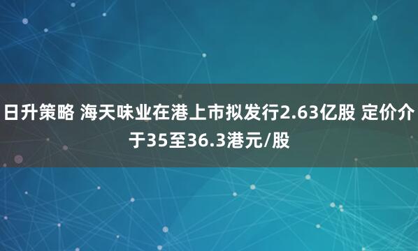 日升策略 海天味业在港上市拟发行2.63亿股 定价介于35至36.3港元/股