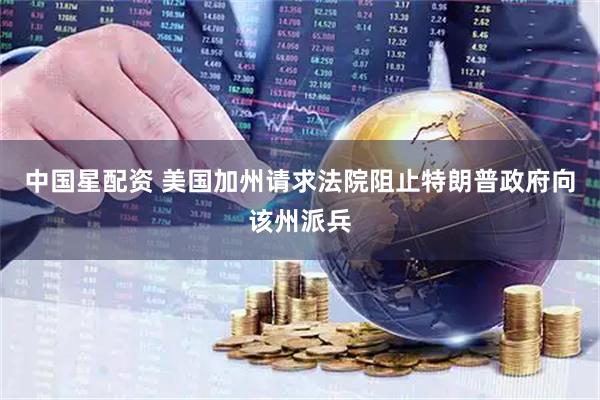 中国星配资 美国加州请求法院阻止特朗普政府向该州派兵