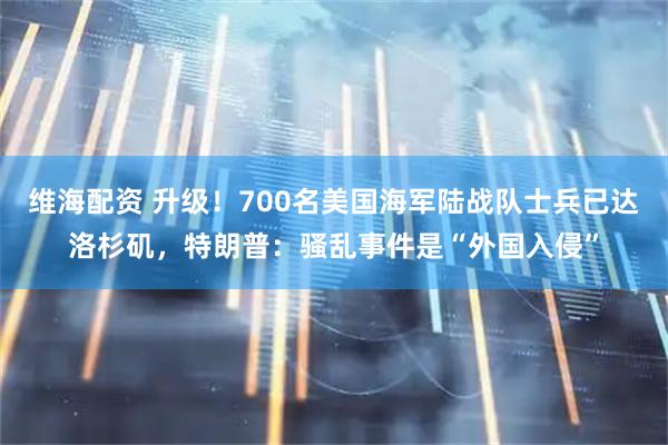 维海配资 升级！700名美国海军陆战队士兵已达洛杉矶，特朗普：骚乱事件是“外国入侵”