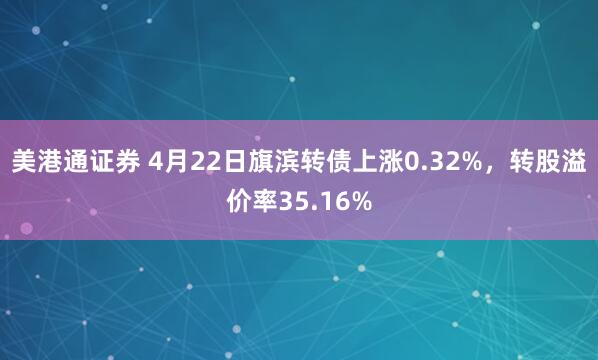 美港通证券 4月22日旗滨转债上涨0.32%，转股溢价率35.16%