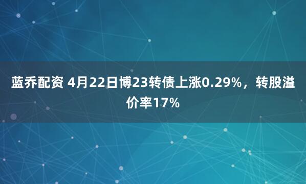 蓝乔配资 4月22日博23转债上涨0.29%，转股溢价率17%