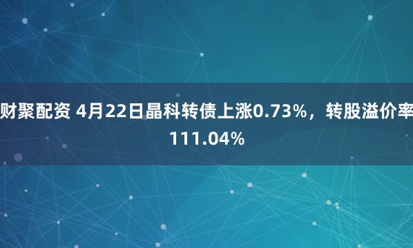 财聚配资 4月22日晶科转债上涨0.73%，转股溢价率111.04%