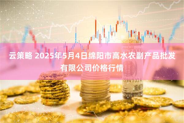 云策略 2025年5月4日绵阳市高水农副产品批发有限公司价格行情