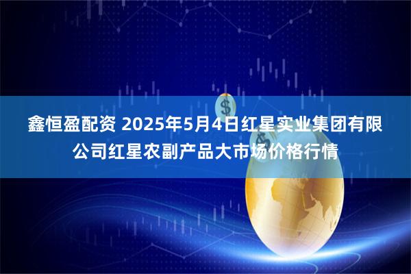 鑫恒盈配资 2025年5月4日红星实业集团有限公司红星农副产品大市场价格行情