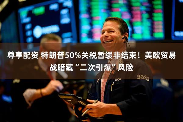 尊享配资 特朗普50%关税暂缓非结束！美欧贸易战暗藏“二次引爆”风险