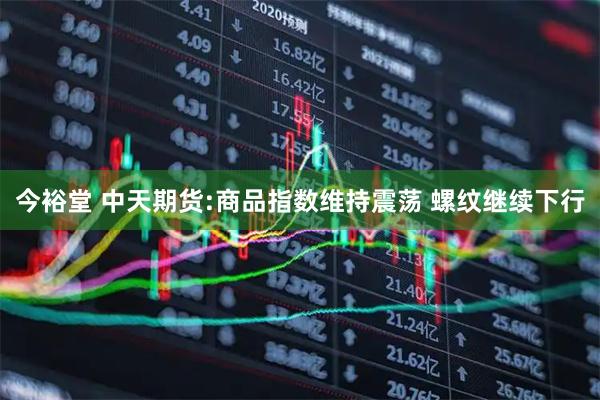 今裕堂 中天期货:商品指数维持震荡 螺纹继续下行