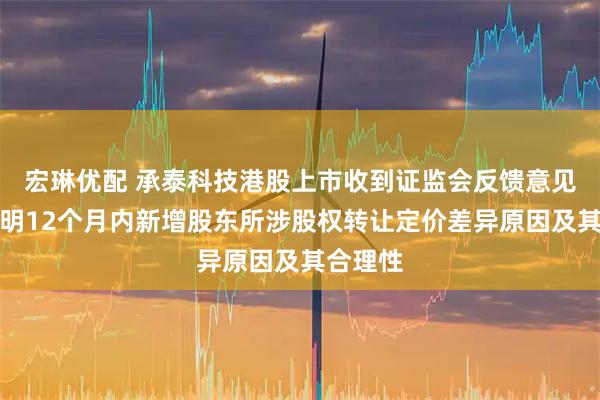 宏琳优配 承泰科技港股上市收到证监会反馈意见：需说明12个月内新增股东所涉股权转让定价差异原因及其合理性