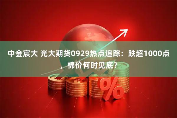 中金宸大 光大期货0929热点追踪：跌超1000点，棉价何时见底？