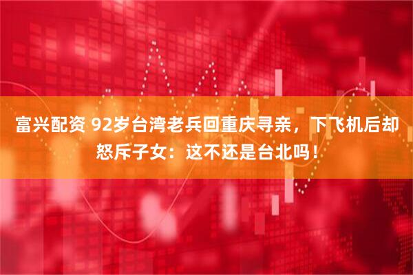 富兴配资 92岁台湾老兵回重庆寻亲，下飞机后却怒斥子女：这不还是台北吗！