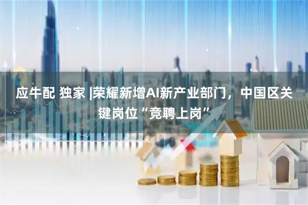 应牛配 独家 |荣耀新增AI新产业部门，中国区关键岗位“竞聘上岗”