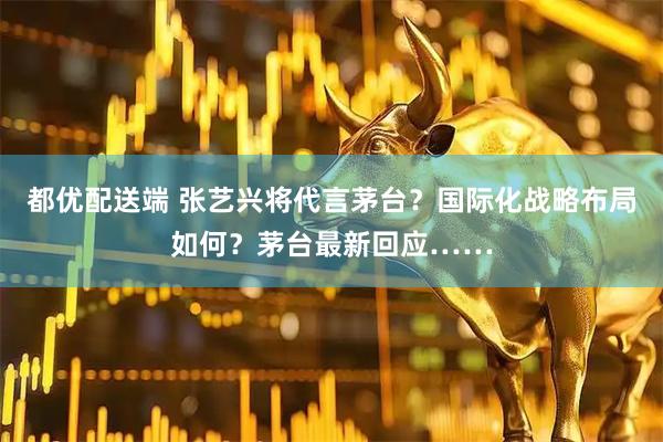 都优配送端 张艺兴将代言茅台？国际化战略布局如何？茅台最新回应……