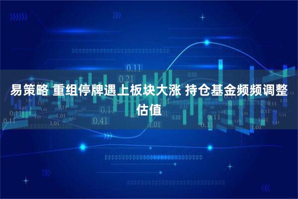 易策略 重组停牌遇上板块大涨 持仓基金频频调整估值