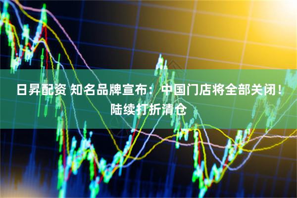 日昇配资 知名品牌宣布：中国门店将全部关闭！陆续打折清仓