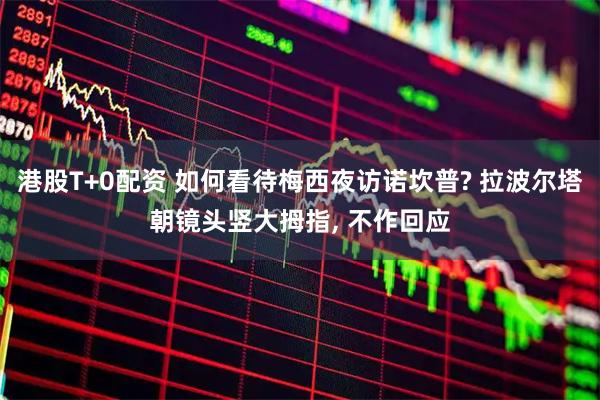 港股T+0配资 如何看待梅西夜访诺坎普? 拉波尔塔朝镜头竖大拇指, 不作回应