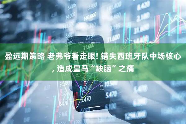盈远期策略 老弗爷看走眼! 错失西班牙队中场核心, 造成皇马“缺脑”之痛
