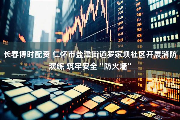 长春博时配资 仁怀市盐津街道罗家坝社区开展消防演练 筑牢安全“防火墙”