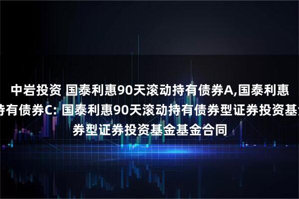 中岩投资 国泰利惠90天滚动持有债券A,国泰利惠90天滚动持有债券C: 国泰利惠90天滚动持有债券型证券投资基金基金合同