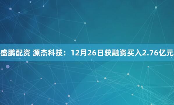 盛鹏配资 源杰科技：12月26日获融资买入2.76亿元