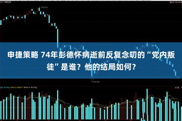 申捷策略 74年彭德怀病逝前反复念叨的“党内叛徒”是谁？他的结局如何？