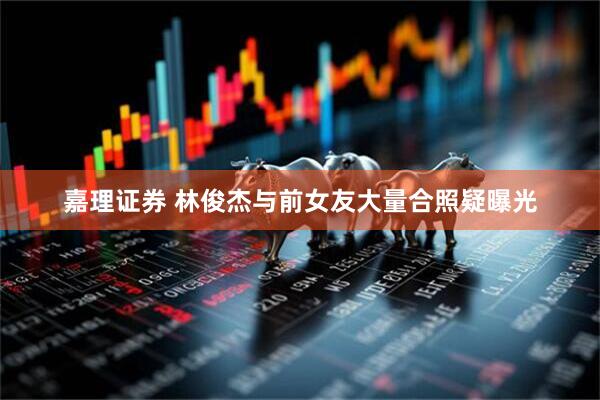 嘉理证券 林俊杰与前女友大量合照疑曝光