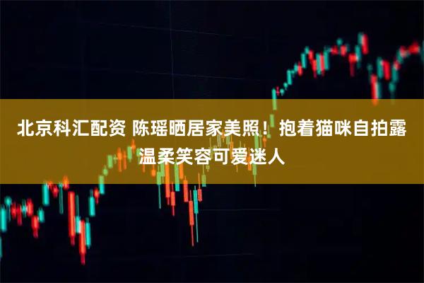 北京科汇配资 陈瑶晒居家美照！抱着猫咪自拍露温柔笑容可爱迷人