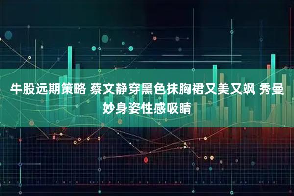牛股远期策略 蔡文静穿黑色抹胸裙又美又飒 秀曼妙身姿性感吸睛