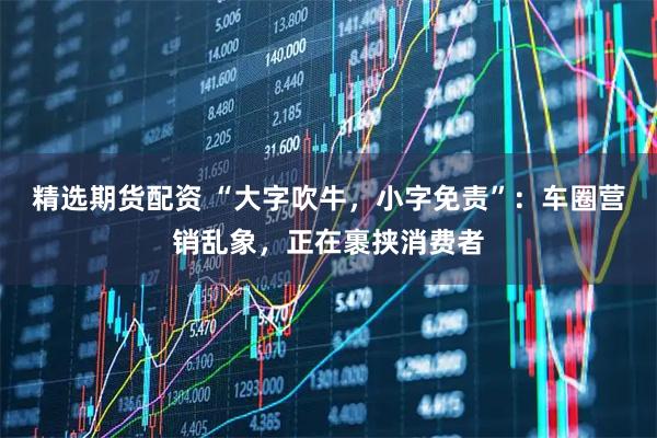 精选期货配资 “大字吹牛，小字免责”：车圈营销乱象，正在裹挟消费者