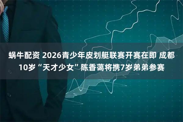 蜗牛配资 2026青少年皮划艇联赛开赛在即 成都10岁“天才少女”陈香蔼将携7岁弟弟参赛