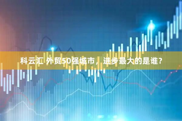科云汇 外贸50强城市，进步最大的是谁？