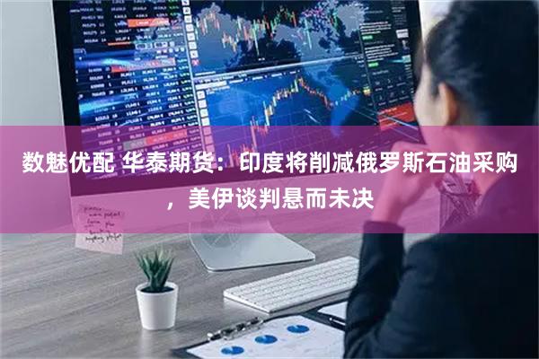 数魅优配 华泰期货：印度将削减俄罗斯石油采购，美伊谈判悬而未决