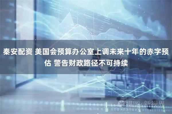 秦安配资 美国会预算办公室上调未来十年的赤字预估 警告财政路径不可持续