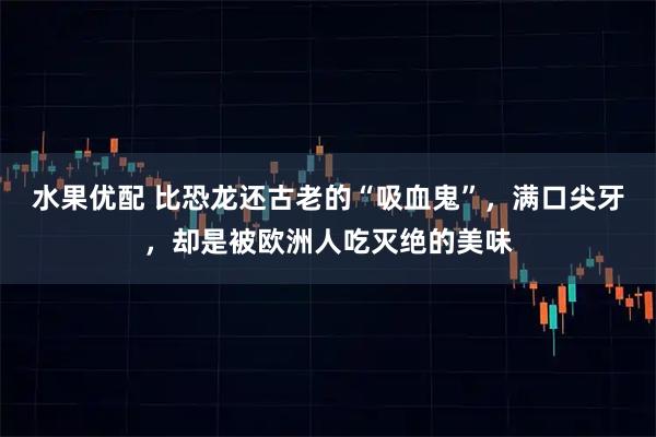 水果优配 比恐龙还古老的“吸血鬼”，满口尖牙，却是被欧洲人吃灭绝的美味