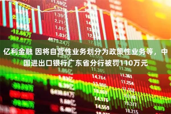 亿利金融 因将自营性业务划分为政策性业务等，中国进出口银行广东省分行被罚110万元