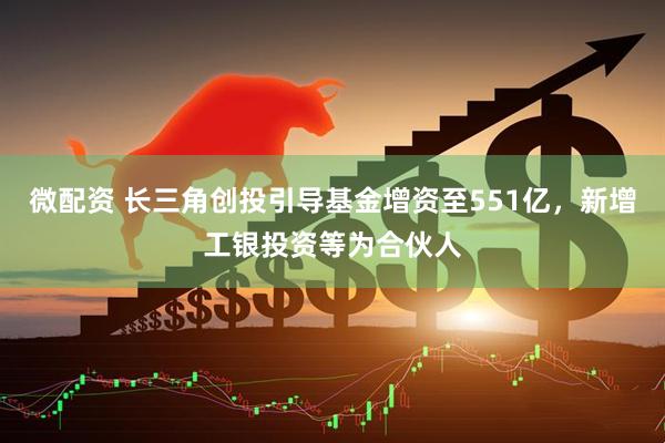 微配资 长三角创投引导基金增资至551亿，新增工银投资等为合伙人