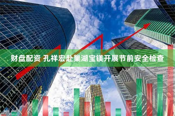 财盘配资 孔祥宏赴巢湖宝镁开展节前安全检查