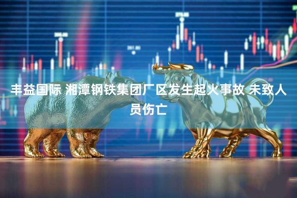 丰益国际 湘潭钢铁集团厂区发生起火事故 未致人员伤亡