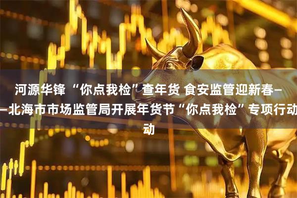 河源华锋 “你点我检”查年货 食安监管迎新春——北海市市场监管局开展年货节“你点我检”专项行动