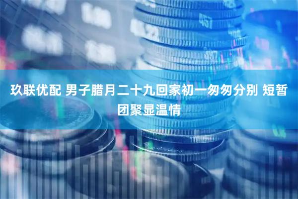玖联优配 男子腊月二十九回家初一匆匆分别 短暂团聚显温情