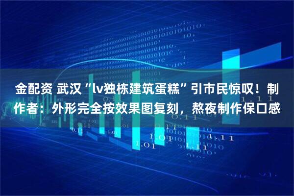 金配资 武汉“lv独栋建筑蛋糕”引市民惊叹！制作者：外形完全按效果图复刻，熬夜制作保口感