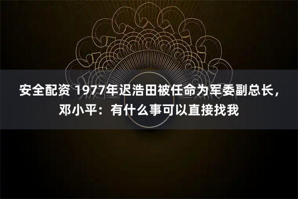 安全配资 1977年迟浩田被任命为军委副总长，邓小平：有什么事可以直接找我